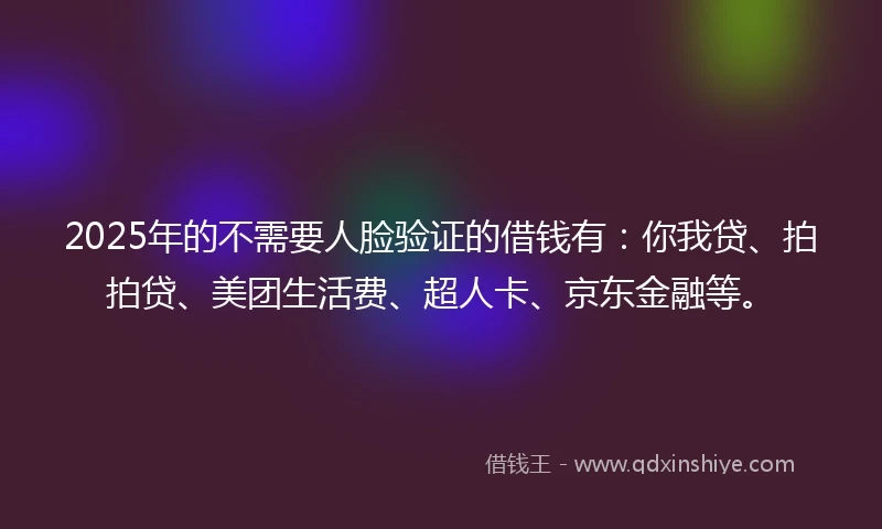 2025年的不需要人脸验证的借钱有：你我贷、拍拍贷、美团生活费、超人卡、京东金融等。