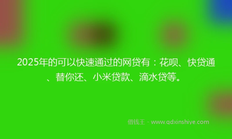 2025年的可以快速通过的网贷有：花呗、快贷通、替你还、小米贷款、滴水贷等。