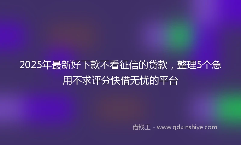 2025年最新好下款不看征信的贷款,整理5个急用不求评分快借无忧的平台