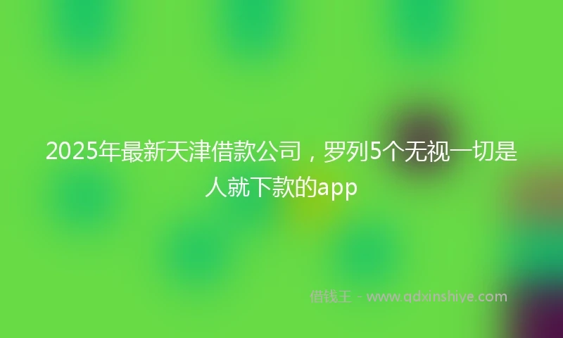 2025年最新天津借款公司，罗列5个无视一切是人就下款的app