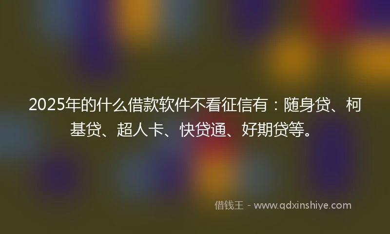 2025年的什么借款软件不看征信有：随身贷、柯基贷、超人卡、快贷通、好期贷等。