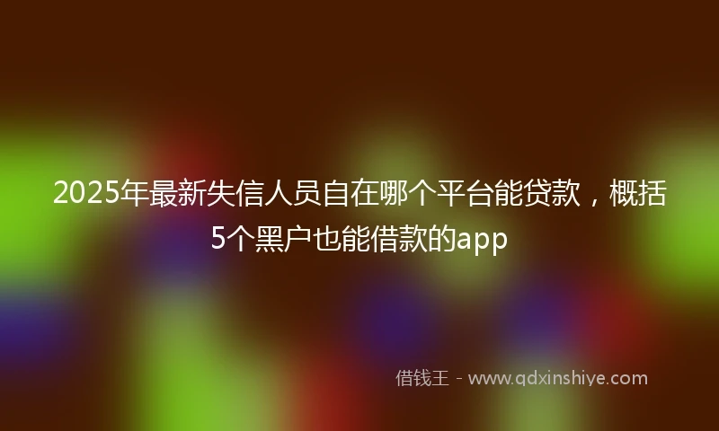 2025年最新失信人员自在哪个平台能贷款，概括5个黑户也能借款的app