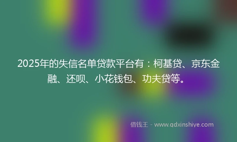2025年的失信名单贷款平台有:柯基贷、京东金融、还呗、小花钱包、功夫贷等。