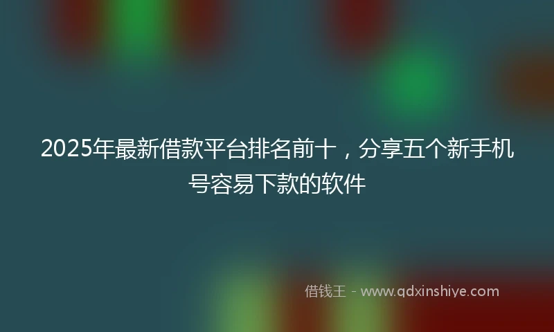 2025年最新借款平台排名前十，分享五个新手机号容易下款的软件