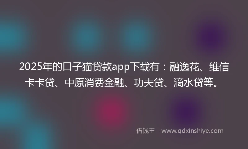 2025年的口子猫贷款app下载有：融逸花、维信卡卡贷、中原消费金融、功夫贷、滴水贷等。