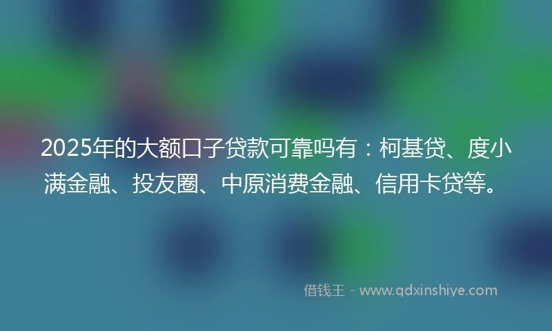2025年的大额口子贷款可靠吗有：柯基贷、度小满金融、投友圈、中原消费金融、信用卡贷等。