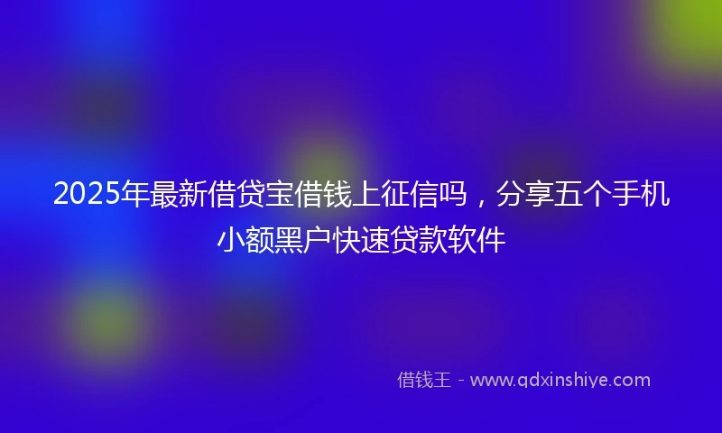 2025年最新借贷宝借钱上征信吗，分享五个手机小额黑户快速贷款软件
