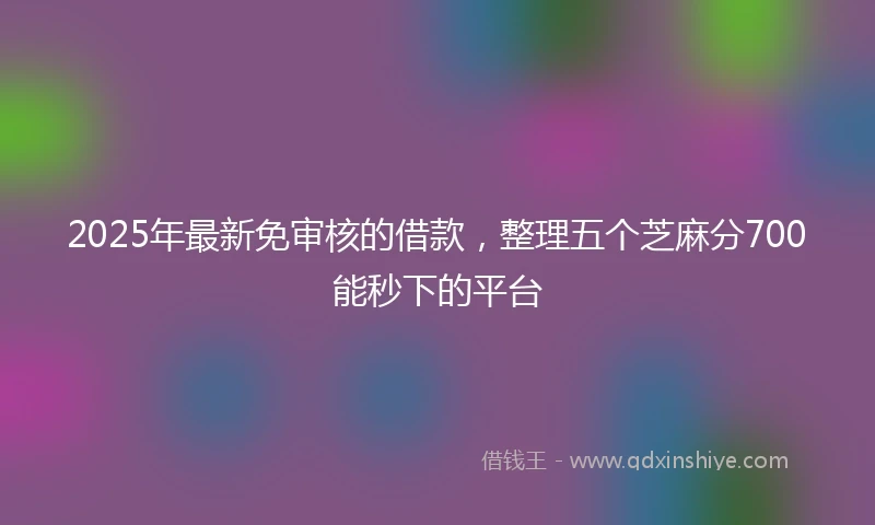 2025年最新免审核的借款，整理五个芝麻分700能秒下的平台