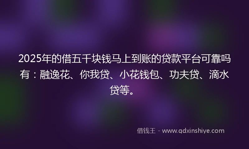 2025年的借五千块钱马上到账的贷款平台可靠吗有：融逸花、你我贷、小花钱包、功夫贷、滴水贷等。