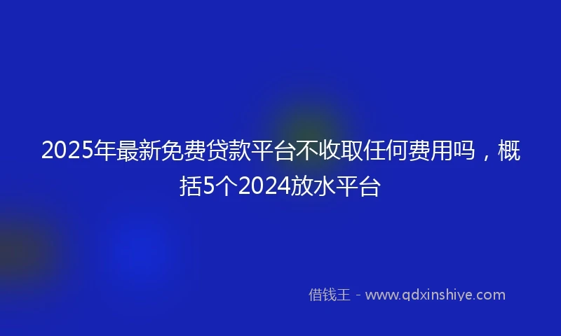 2025年最新免费贷款平台不收取任何费用吗，概括5个2024放水平台