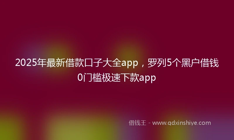 2025年最新借款口子大全app，罗列5个黑户借钱0门槛极速下款app