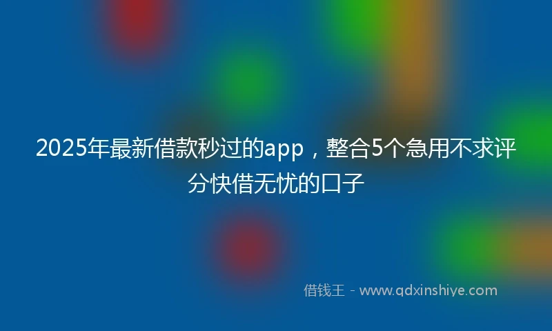 2025年最新借款秒过的app，整合5个急用不求评分快借无忧的口子