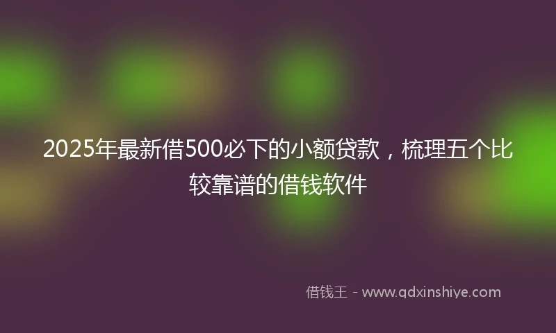 2025年最新借500必下的小额贷款，梳理五个比较靠谱的借钱软件