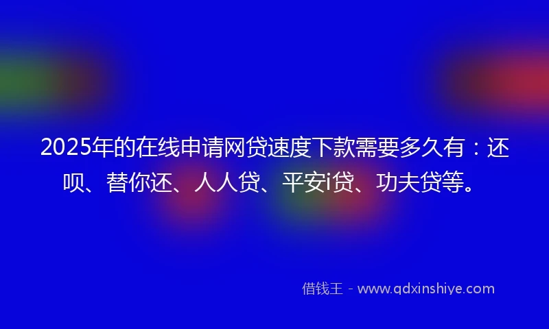 2025年的在线申请网贷速度下款需要多久有：还呗、替你还、人人贷、平安i贷、功夫贷等。