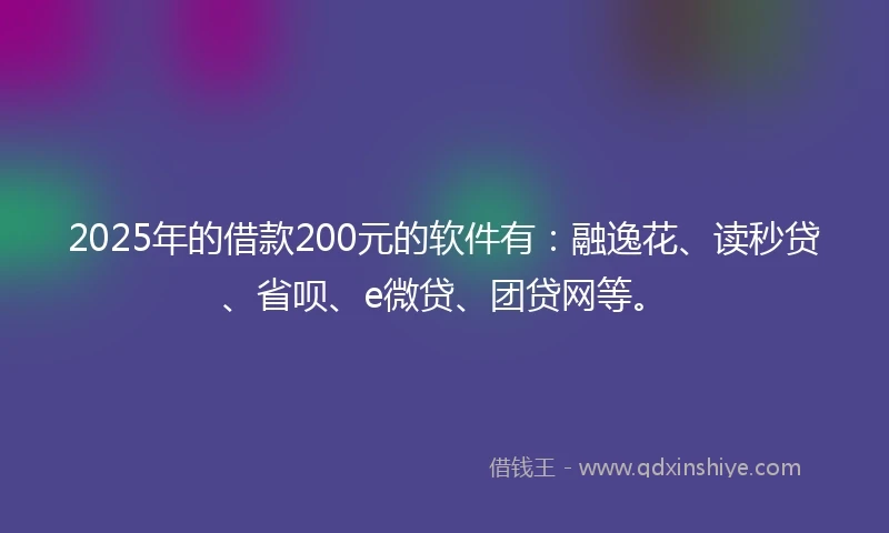 2025年的借款200元的软件有：融逸花、读秒贷、省呗、e微贷、团贷网等。