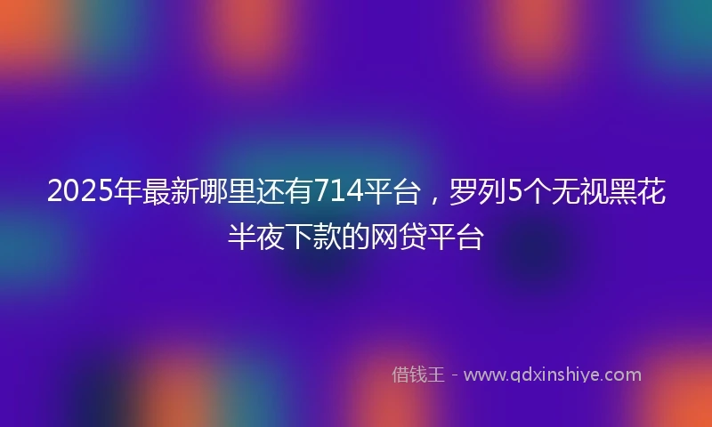 2025年最新哪里还有714平台，罗列5个无视黑花半夜下款的网贷平台