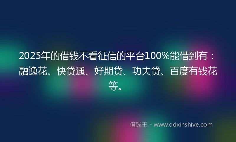 2025年的借钱不看征信的平台100%能借到有：融逸花、快贷通、好期贷、功夫贷、百度有钱花等。