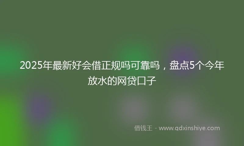2025年最新好会借正规吗可靠吗，盘点5个今年放水的网贷口子