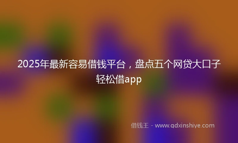 2025年最新容易借钱平台，盘点五个网贷大口子轻松借app