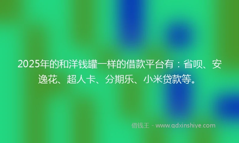 2025年的和洋钱罐一样的借款平台有：省呗、安逸花、超人卡、分期乐、小米贷款等。
