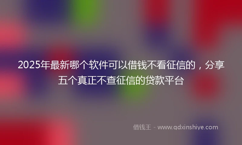 2025年最新哪个软件可以借钱不看征信的，分享五个真正不查征信的贷款平台