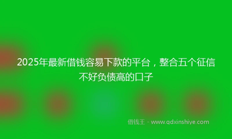 2025年最新借钱容易下款的平台，整合五个征信不好负债高的口子