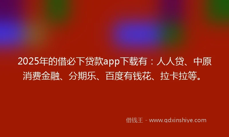 2025年的借必下贷款app下载有：人人贷、中原消费金融、分期乐、百度有钱花、拉卡拉等。