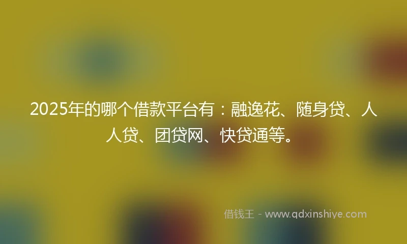 2025年的哪个借款平台有：融逸花、随身贷、人人贷、团贷网、快贷通等。