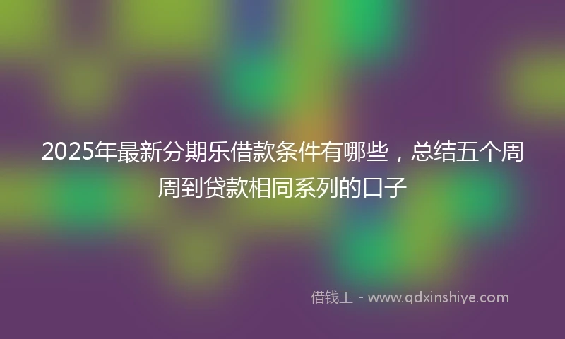 2025年最新分期乐借款条件有哪些，总结五个周周到贷款相同系列的口子