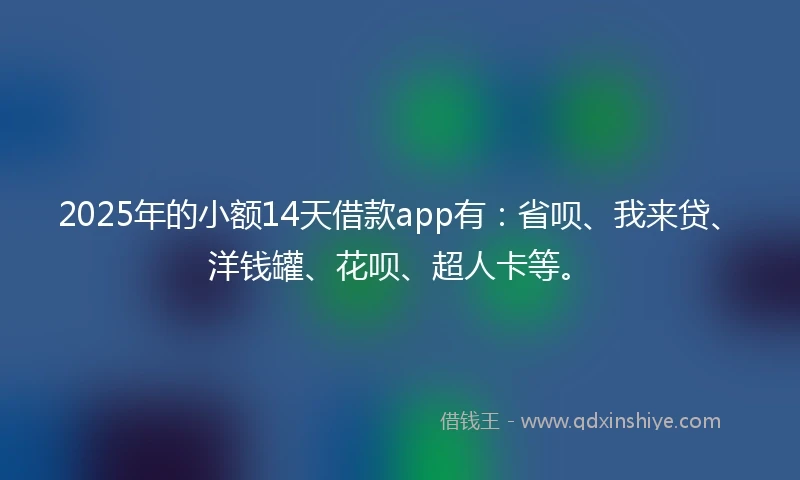2025年的小额14天借款app有：省呗、我来贷、洋钱罐、花呗、超人卡等。