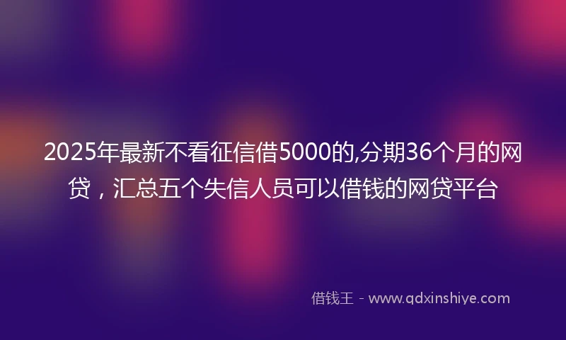2025年最新不看征信借5000的,分期36个月的网贷，汇总五个失信人员可以借钱的网贷平台