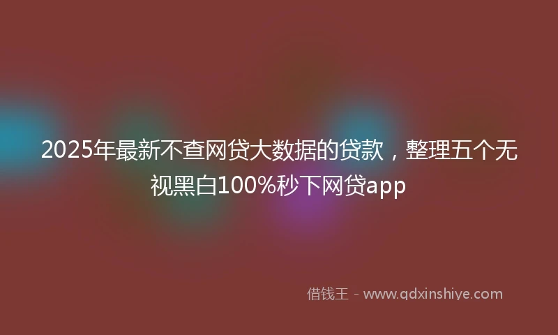 2025年最新不查网贷大数据的贷款，整理五个无视黑白100%秒下网贷app