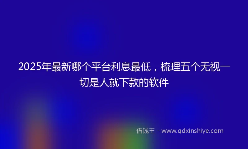 2025年最新哪个平台利息最低，梳理五个无视一切是人就下款的软件
