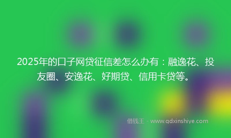 2025年的口子网贷征信差怎么办有：融逸花、投友圈、安逸花、好期贷、信用卡贷等。