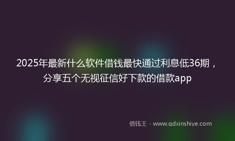 2025年最新什么软件借钱最快通过利息低36期，分享五个无视征信好下款的借款app