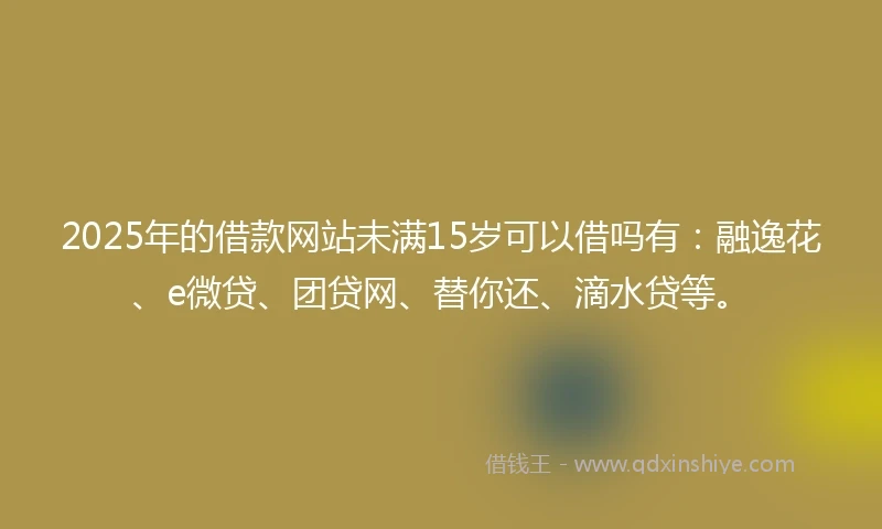 2025年的借款网站未满15岁可以借吗有：融逸花、e微贷、团贷网、替你还、滴水贷等。