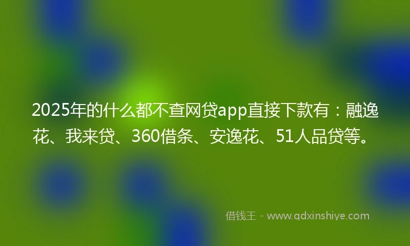 2025年的什么都不查网贷app直接下款有：融逸花、我来贷、360借条、安逸花、51人品贷等。