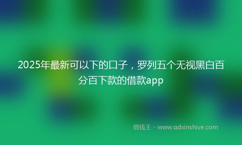 2025年最新可以下的口子，罗列五个无视黑白百分百下款的借款app