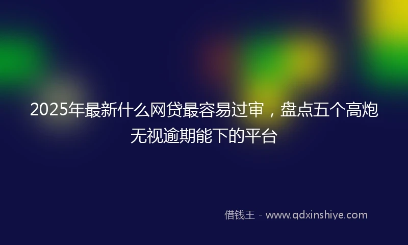 2025年最新什么网贷最容易过审，盘点五个高炮无视逾期能下的平台