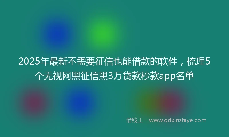 2025年最新不需要征信也能借款的软件，梳理5个无视网黑征信黑3万贷款秒款app名单
