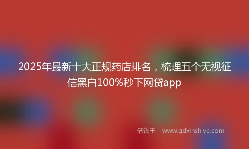 2025年最新十大正规药店排名，梳理五个无视征信黑白100%秒下网贷app