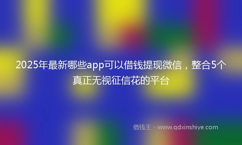 2025年最新哪些app可以借钱提现微信，整合5个真正无视征信花的平台
