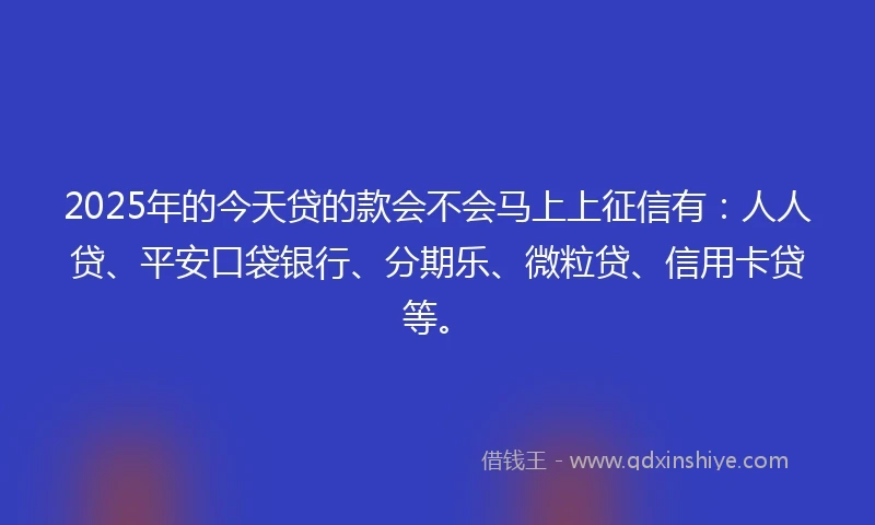2025年的今天贷的款会不会马上上征信有：人人贷、平安口袋银行、分期乐、微粒贷、信用卡贷等。