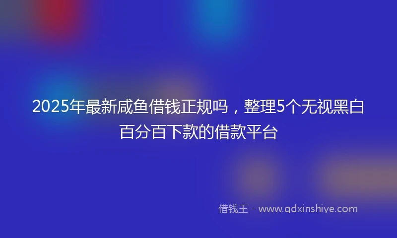 2025年最新咸鱼借钱正规吗，整理5个无视黑白百分百下款的借款平台