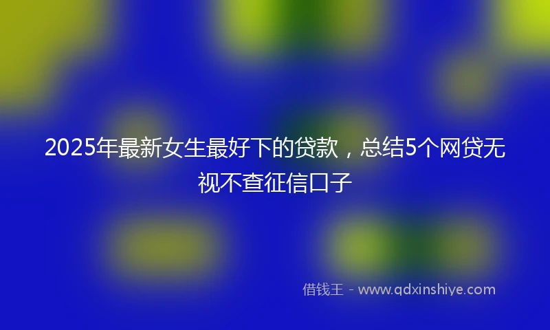 2025年最新女生最好下的贷款,总结5个网贷无视不查征信口子