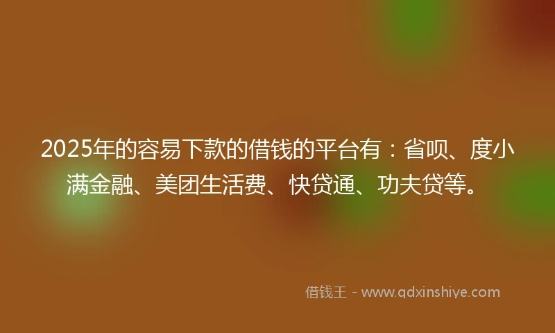 2025年的容易下款的借钱的平台有：省呗、度小满金融、美团生活费、快贷通、功夫贷等。