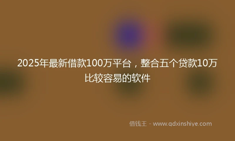 2025年最新借款100万平台，整合五个贷款10万比较容易的软件