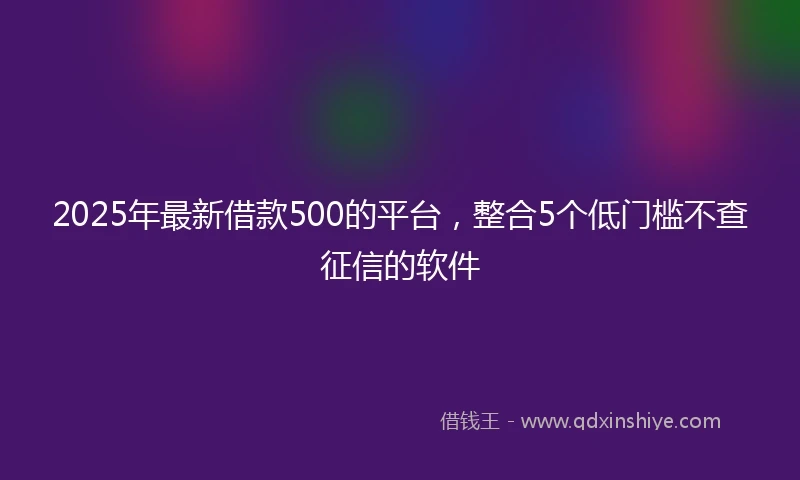 2025年最新借款500的平台，整合5个低门槛不查征信的软件