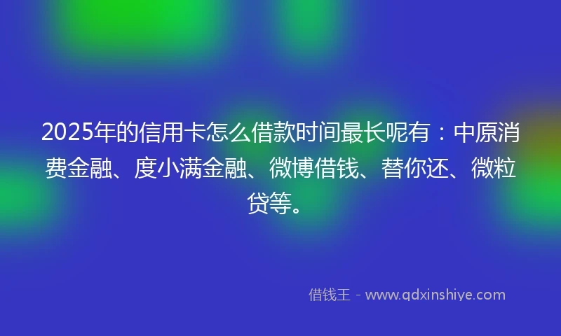 2025年的信用卡怎么借款时间最长呢有：中原消费金融、度小满金融、微博借钱、替你还、微粒贷等。