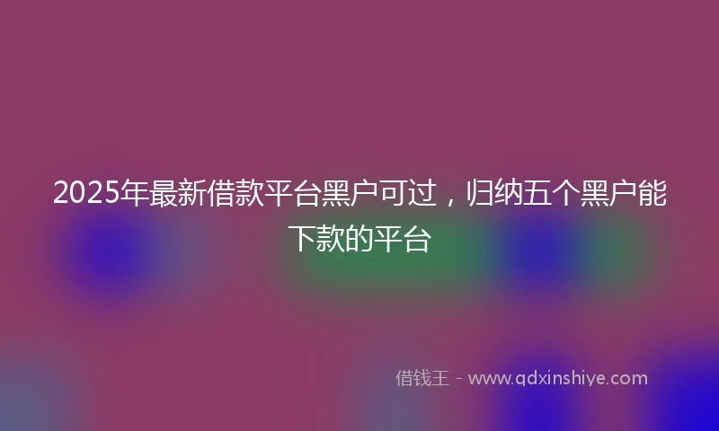 2025年最新借款平台黑户可过，归纳五个黑户能下款的平台